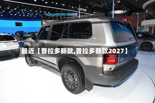 最近【普拉多新款,普拉多新款2027】-第3张图片