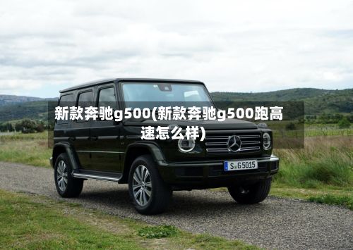 新款奔驰g500(新款奔驰g500跑高速怎么样)-第3张图片