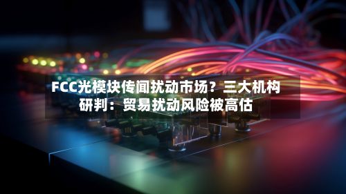 FCC光模块传闻扰动市场？三大机构研判：贸易扰动风险被高估-第2张图片