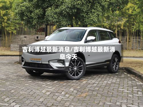 吉利博越最新消息/吉利博越最新消息今天-第2张图片