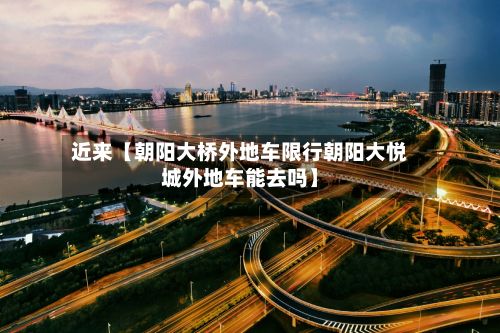 近来【朝阳大桥外地车限行朝阳大悦城外地车能去吗】