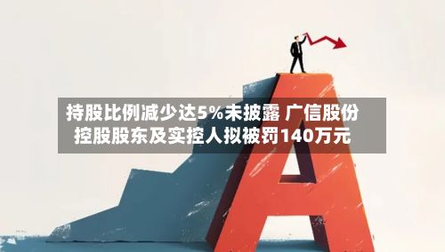 持股比例减少达5%未披露 广信股份控股股东及实控人拟被罚140万元