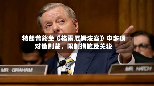 特朗普豁免《格雷厄姆法案》中多项对俄制裁、限制措施及关税