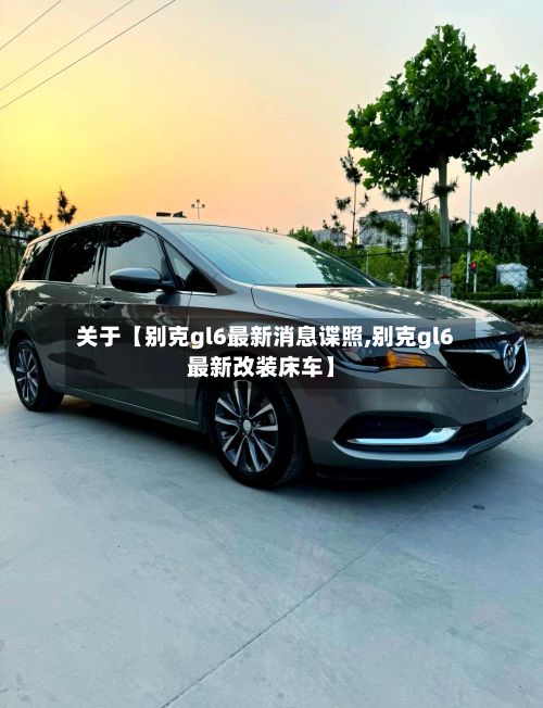 关于【别克gl6最新消息谍照,别克gl6最新改装床车】-第2张图片