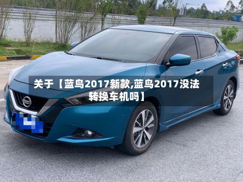 关于【蓝鸟2017新款,蓝鸟2017没法转换车机吗】