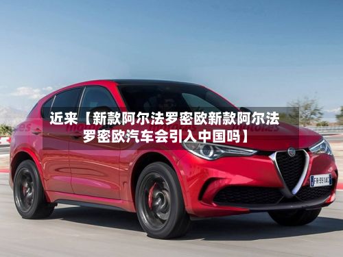 近来【新款阿尔法罗密欧新款阿尔法罗密欧汽车会引入中国吗】