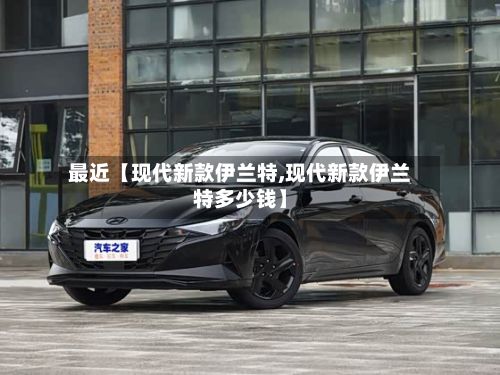 最近【现代新款伊兰特,现代新款伊兰特多少钱】