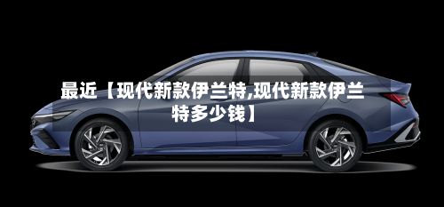 最近【现代新款伊兰特,现代新款伊兰特多少钱】-第3张图片