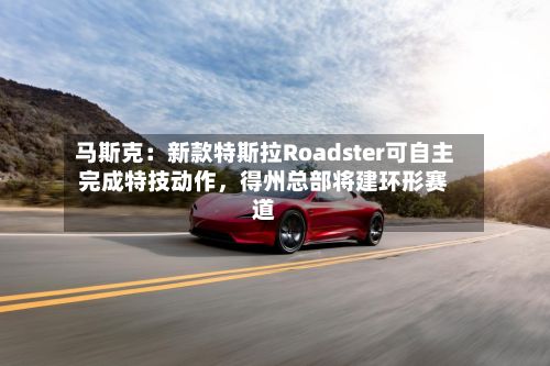 马斯克：新款特斯拉Roadster可自主完成特技动作，得州总部将建环形赛道-第2张图片