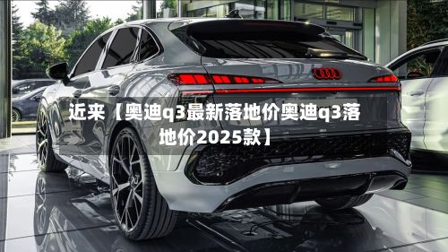 近来【奥迪q3最新落地价奥迪q3落地价2025款】