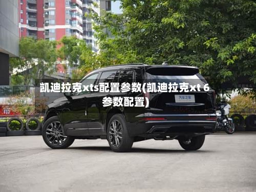 凯迪拉克xts配置参数(凯迪拉克xt 6参数配置)
