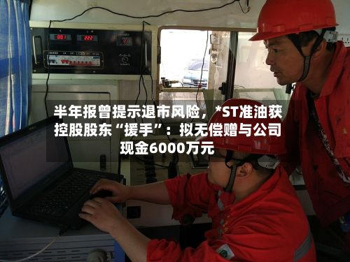 半年报曾提示退市风险	，*ST准油获控股股东“援手”：拟无偿赠与公司现金6000万元-第2张图片