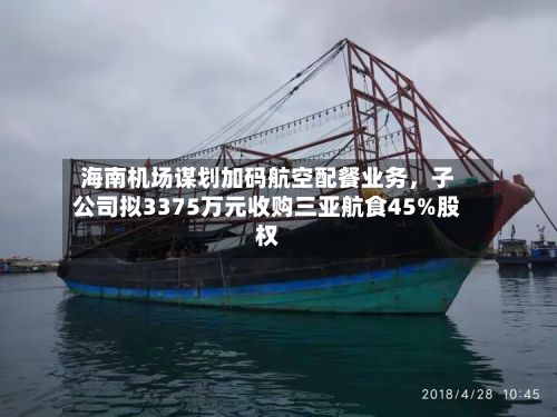 海南机场谋划加码航空配餐业务，子公司拟3375万元收购三亚航食45%股权