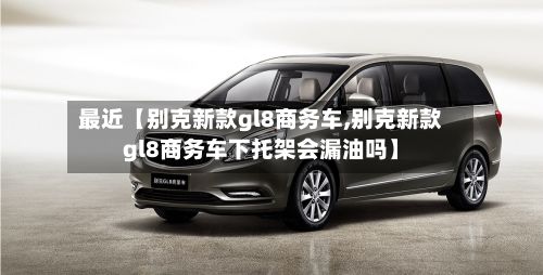 最近【别克新款gl8商务车,别克新款gl8商务车下托架会漏油吗】-第2张图片