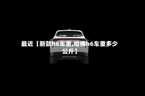 最近【新款h6车重,哈佛h6车重多少公斤】