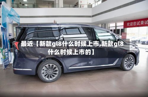 最近【新款gl8什么时候上市,新款gl8什么时候上市的】-第2张图片