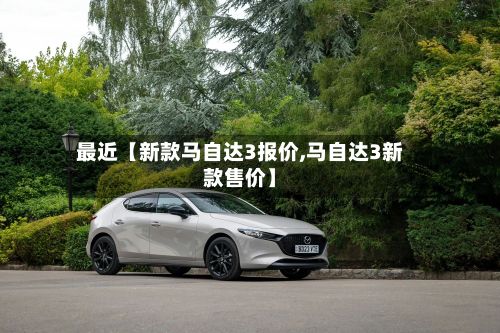 最近【新款马自达3报价,马自达3新款售价】