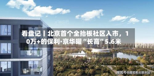看盘记丨北京首个全抬板社区入市，10万+的保利·京华曜“长高	”5.6米-第3张图片