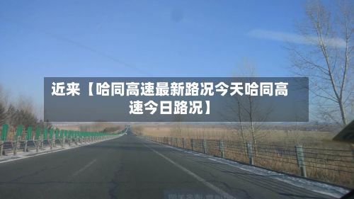 近来【哈同高速最新路况今天哈同高速今日路况】