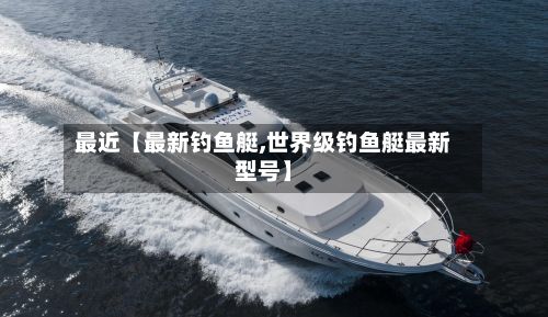 最近【最新钓鱼艇,世界级钓鱼艇最新型号】