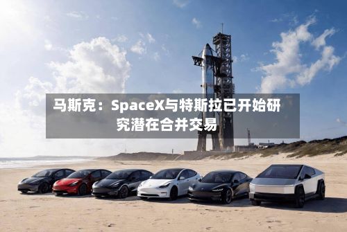 马斯克：SpaceX与特斯拉已开始研究潜在合并交易-第3张图片