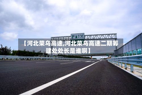 【河北荣乌高速,河北荣乌高速二期筹建处处长是谁啊】-第2张图片