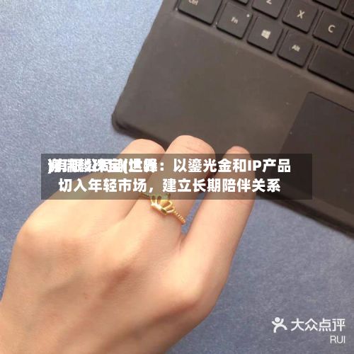 谢瑞麟珠宝(世界)有限公司谢达峰：以鎏光金和IP产品切入年轻市场，建立长期陪伴关系