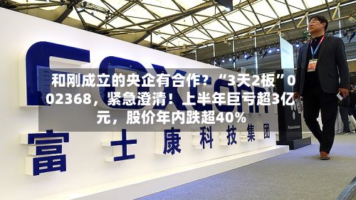 和刚成立的央企有合作？“3天2板”002368，紧急澄清！上半年巨亏超3亿元，股价年内跌超40%