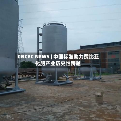 CNCEC NEWS | 中国标准助力赞比亚化肥产业历史性跨越-第3张图片