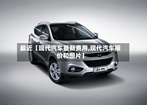 最近【现代汽车最新费用,现代汽车报价和图片】