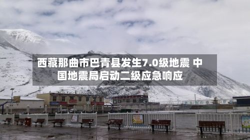 西藏那曲市巴青县发生7.0级地震 中国地震局启动二级应急响应-第2张图片