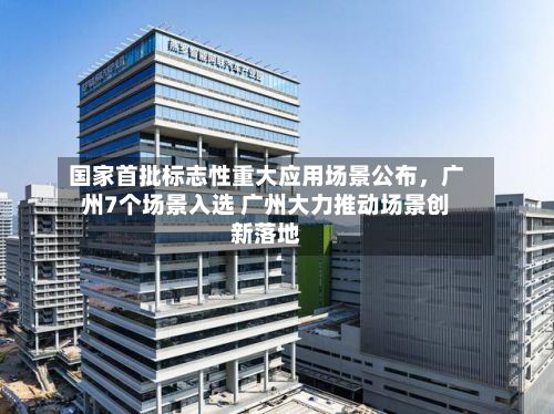 国家首批标志性重大应用场景公布，广州7个场景入选 广州大力推动场景创新落地