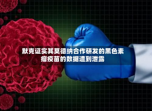 默克证实其莫德纳合作研发的黑色素瘤疫苗的数据遭到泄露-第2张图片