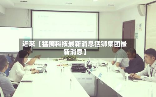 近来【猛狮科技最新消息猛狮集团最新消息】-第3张图片