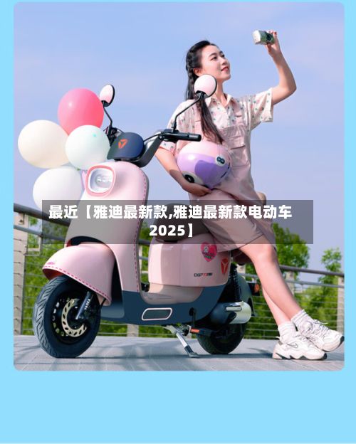最近【雅迪最新款,雅迪最新款电动车2025】-第2张图片