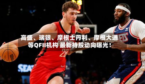 高盛、瑞银、摩根士丹利	、摩根大通等QFII机构 最新持股动向曝光！-第2张图片
